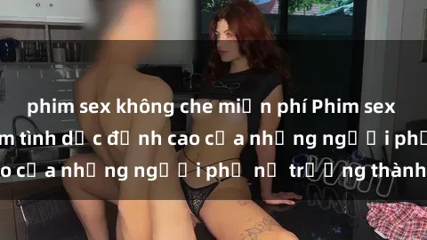 phim sex không che miễn phí Phim sex gái già: Trải nghiệm tình dục đỉnh cao của những người phụ nữ trưởng thành
