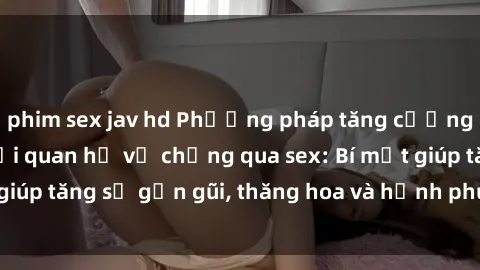 phim sex jav hd Phương pháp tăng cường gắn kết trong mối quan hệ vợ chồng qua sex: Bí mật giúp tăng sự gần gũi, thăng hoa và hạnh phúc cho cặp đôi