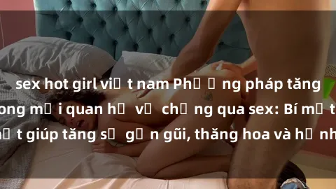 sex hot girl việt nam Phương pháp tăng cường gắn kết trong mối quan hệ vợ chồng qua sex: Bí mật giúp tăng sự gần gũi, thăng hoa và hạnh phúc cho cặp đôi