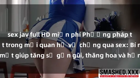 sex jav full HD miễn phí Phương pháp tăng cường gắn kết trong mối quan hệ vợ chồng qua sex: Bí mật giúp tăng sự gần gũi, thăng hoa và hạnh phúc cho cặp đôi