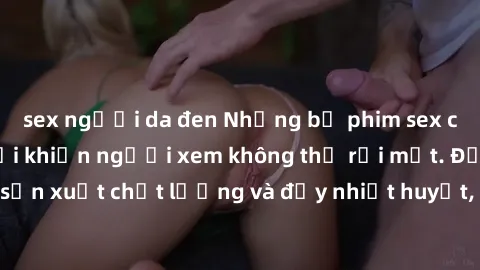 sex người da đen Những bộ phim sex của phụ nữ lớn tuổi khiến người xem không thể rời mắt. Được sản xuất chất lượng và đầy nhiệt huyết, đáng xem và trải nghiệm.