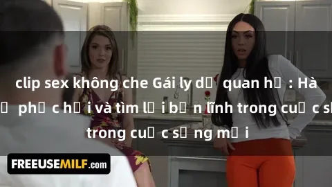 clip sex không che Gái ly dị quan hệ: Hành trình tự phục hồi và tìm lại bản lĩnh trong cuộc sống mới