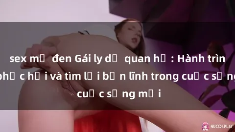 sex mỹ đen Gái ly dị quan hệ: Hành trình tự phục hồi và tìm lại bản lĩnh trong cuộc sống mới