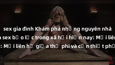 sex gia đình Khám phá những nguyên nhân và hậu quả của sex bạo lực trong xã hội hiện nay: Mối liên hệ giữa thị phi và cần thiết phải ngăn chặn.