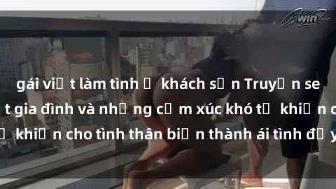 gái việt làm tình ở khách sạn Truyện sex loạn luân: Bí mật gia đình và những cảm xúc khó tả khiến cho tình thân biến thành ái tình đầy nhiệt huyết