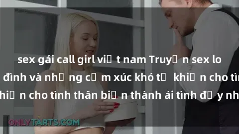 sex gái call girl việt nam Truyện sex loạn luân: Bí mật gia đình và những cảm xúc khó tả khiến cho tình thân biến thành ái tình đầy nhiệt huyết