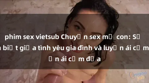 phim sex vietsub Chuyện sex mẹ con: Sự phân biệt giữa tình yêu gia đình và luyến ái cấm địa