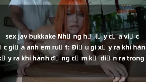 sex jav bukkake Những hệ lụy của việc có quan hệ tình dục giữa anh em ruột: Điều gì xảy ra khi hành động cấm kỵ diễn ra trong gia đình?