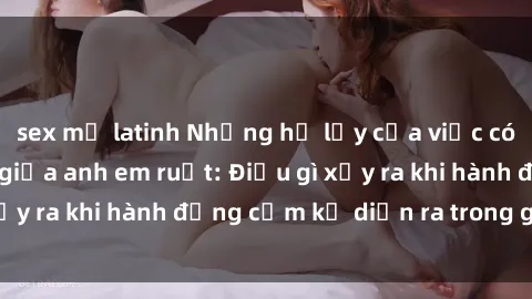 sex mỹ latinh Những hệ lụy của việc có quan hệ tình dục giữa anh em ruột: Điều gì xảy ra khi hành động cấm kỵ diễn ra trong gia đình?