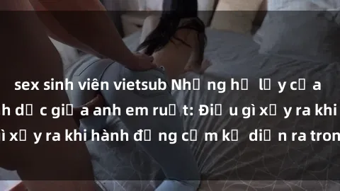 sex sinh viên vietsub Những hệ lụy của việc có quan hệ tình dục giữa anh em ruột: Điều gì xảy ra khi hành động cấm kỵ diễn ra trong gia đình?