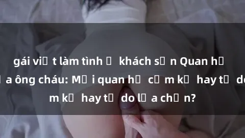 gái việt làm tình ở khách sạn Quan hệ tình dục giữa ông cháu: Mối quan hệ cấm kỵ hay tự do lựa chọn?