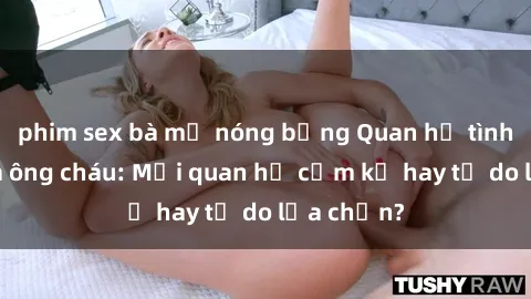 phim sex bà mẹ nóng bỏng Quan hệ tình dục giữa ông cháu: Mối quan hệ cấm kỵ hay tự do lựa chọn?
