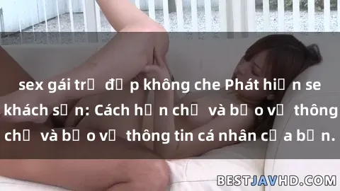 sex gái trẻ đẹp không che Phát hiện sex camera ẩn trong khách sạn: Cách hạn chế và bảo vệ thông tin cá nhân của bạn.