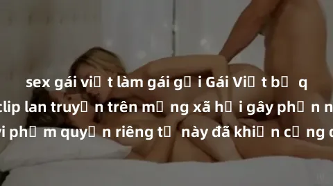sex gái việt làm gái gọi Gái Việt bị quay lén khi tắm, clip lan truyền trên mạng xã hội gây phẫn nộ. Hành động vi phạm quyền riêng tư này đã khiến cộng đồng mạng bức xúc và đòi trừng phạt thật nghiêm 