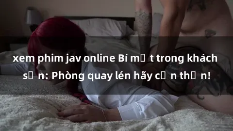 xem phim jav online Bí mật trong khách sạn: Phòng quay lén hãy cẩn thận!