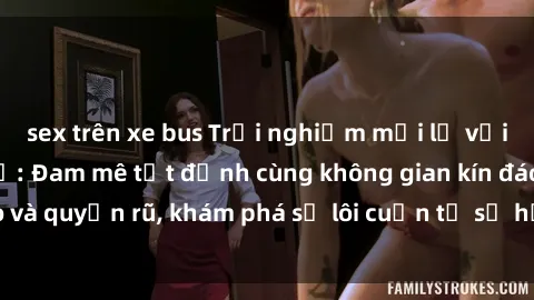 sex trên xe bus Trải nghiệm mới lạ với sex phòng thay đồ: Đam mê tột đỉnh cùng không gian kín đáo và quyến rũ, khám phá sự lôi cuốn từ sự hấp dẫn của nơi này.
