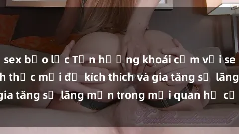 sex bạo lực Tận hưởng khoái cảm với sex ngoài trời: Cách thức mới để kích thích và gia tăng sự lãng mạn trong mối quan hệ của bạn!