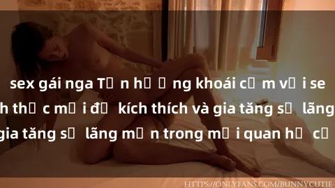 sex gái nga Tận hưởng khoái cảm với sex ngoài trời: Cách thức mới để kích thích và gia tăng sự lãng mạn trong mối quan hệ của bạn!