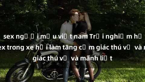sex người mẫu việt nam Trải nghiệm hứa hẹn: Sex trong xe hơi làm tăng cảm giác thú vị và mãnh liệt
