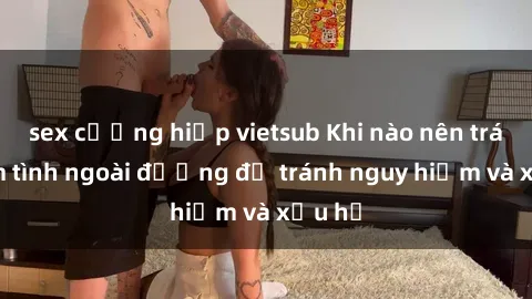sex cưỡng hiếp vietsub Khi nào nên tránh làm tình ngoài đường để tránh nguy hiểm và xấu hổ