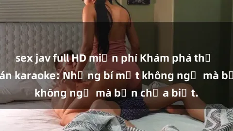 sex jav full HD miễn phí Khám phá thế giới sex ở quán karaoke: Những bí mật không ngờ mà bạn chưa biết.