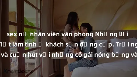 sex nữ nhân viên văn phòng Những lời mời bí mật: Gái Việt làm tình ở khách sạn đẳng cấp. Trải nghiệm độc đáo và cuốn hút với những cô gái nóng bỏng và sẵn lòng thỏa mãn mọi nhu cầu của bạn.