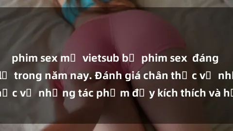 phim sex mỹ vietsub bộ phim sex  đáng xem không thể bỏ lỡ trong năm nay. Đánh giá chân thực về những tác phẩm đầy kích thích và hấp dẫn này.
