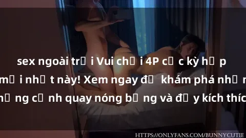 sex ngoài trời Vui chơi 4P cực kỳ hấp dẫn trong phim sex mới nhất này! Xem ngay để khám phá những cảnh quay nóng bỏng và đầy kích thích của bộ phim này!