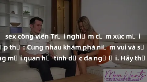 sex công viên Trải nghiệm cảm xúc mới mẻ với làm tình tập thể: Cùng nhau khám phá niềm vui và sự mãnh liệt trong mối quan hệ tình dục đa người. Hãy thử ngay để biết cảm giác thú vị này!