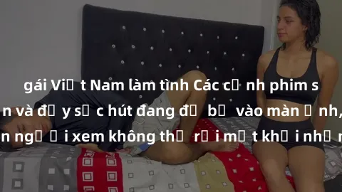 gái Việt Nam làm tình Các cảnh phim sex bukkake hấp dẫn và đầy sức hút đang đổ bộ vào màn ảnh, khiến người xem không thể rời mắt khỏi những cảnh quay đầy kích thích.