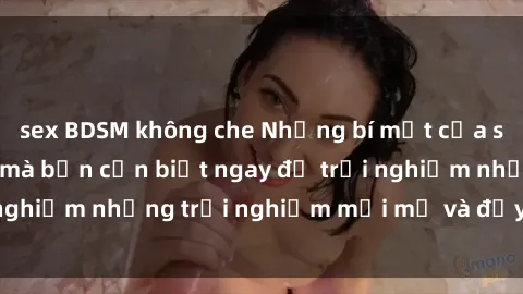 sex BDSM không che Những bí mật của sex nhóm không che mà bạn cần biết ngay để trải nghiệm những trải nghiệm mới mẻ và đầy kích thích.