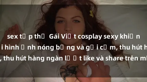 sex tập thể Gái Việt cosplay sexy khiến fan phát cuồng với hình ảnh nóng bỏng và gợi cảm, thu hút hàng ngàn lượt like và share trên mạng xã hội.