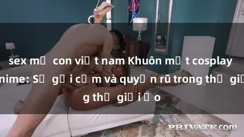 sex mẹ con việt nam Khuôn mặt cosplay sex anime: Sự gợi cảm và quyến rũ trong thế giới ảo