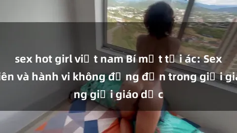 sex hot girl việt nam Bí mật tội ác: Sex giáo viên và hành vi không đứng đắn trong giới giáo dục