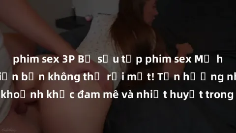 phim sex 3P Bộ sưu tập phim sex Mỹ hot nhất năm nay khiến bạn không thể rời mắt! Tận hưởng những khoảnh khắc đam mê và nhiệt huyết trong các tác phẩm nóng bỏng này!