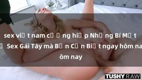 sex việt nam cưỡng hiếp Những Bí Mật về Sex Gái Tây mà Bạn Cần Biết ngay hôm nay