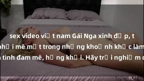 sex video việt nam Gái Nga xinh đẹp, tài năng khiến bạn phải mê mệt trong những khoảnh khắc làm tình đam mê, hứng khởi. Hãy trải nghiệm cùng họ ngay hôm nay!