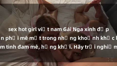 sex hot girl việt nam Gái Nga xinh đẹp, tài năng khiến bạn phải mê mệt trong những khoảnh khắc làm tình đam mê, hứng khởi. Hãy trải nghiệm cùng họ ngay hôm nay!
