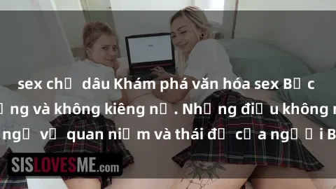 sex chị dâu Khám phá văn hóa sex Bắc Âu: Sự tự do, đa dạng và không kiêng nể. Những điều không ngờ về quan niệm và thái độ của người Bắc Âu đối với tình dục.