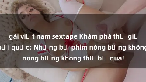 gái việt nam sextape Khám phá thế giới phim sex ngoại quốc: Những bộ phim nóng bỏng không thể bỏ qua!