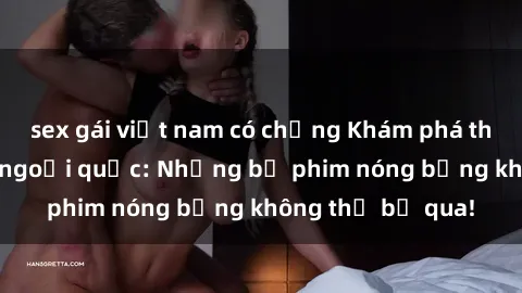 sex gái việt nam có chồng Khám phá thế giới phim sex ngoại quốc: Những bộ phim nóng bỏng không thể bỏ qua!