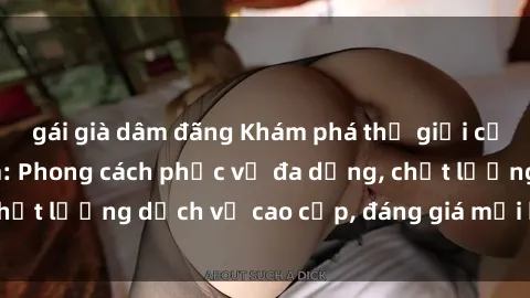 gái già dâm đãng Khám phá thế giới của gái gọi Việt Nam: Phong cách phục vụ đa dạng, chất lượng dịch vụ cao cấp, đáng giá mọi khoản chi phí
