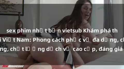 sex phim nhật bản vietsub Khám phá thế giới của gái gọi Việt Nam: Phong cách phục vụ đa dạng, chất lượng dịch vụ cao cấp, đáng giá mọi khoản chi phí