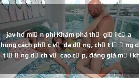 jav hd miễn phí Khám phá thế giới của gái gọi Việt Nam: Phong cách phục vụ đa dạng, chất lượng dịch vụ cao cấp, đáng giá mọi khoản chi phí