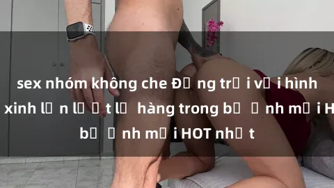 sex nhóm không che Động trời với hình ảnh gái xinh lần lượt lộ hàng trong bộ ảnh mới HOT nhất