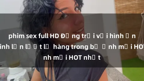 phim sex full HD Động trời với hình ảnh gái xinh lần lượt lộ hàng trong bộ ảnh mới HOT nhất