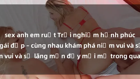 sex anh em ruột Trải nghiệm hạnh phúc khi làm tình với gái đẹp – cùng nhau khám phá niềm vui và sự lãng mạn đầy mới mẻ trong quan hệ của bạn.