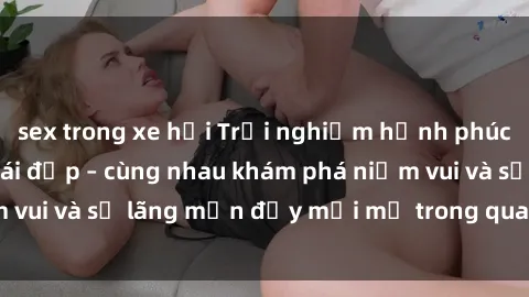 sex trong xe hơi Trải nghiệm hạnh phúc khi làm tình với gái đẹp – cùng nhau khám phá niềm vui và sự lãng mạn đầy mới mẻ trong quan hệ của bạn.