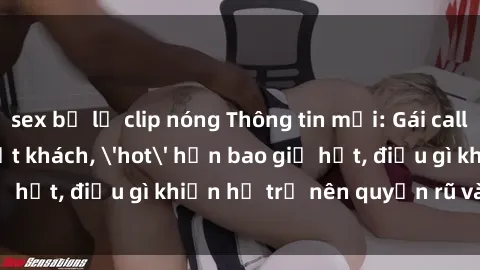 sex bị lộ clip nóng Thông tin mới: Gái call girl Việt Nam đắt khách, 'hot' hơn bao giờ hết, điều gì khiến họ trở nên quyến rũ và đáng chú ý?