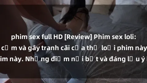 phim sex full HD [Review] Phim sex loli: Đánh giá về sự gợi cảm và gây tranh cãi của thể loại phim này. Những điểm nổi bật và đáng lưu ý khi xem phim loli.